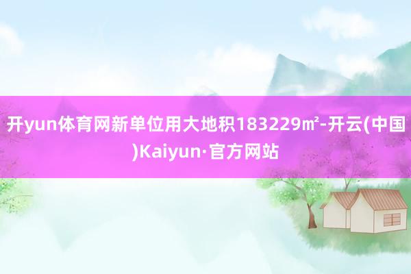 开yun体育网新单位用大地积183229㎡-开云(中国)Kaiyun·官方网站