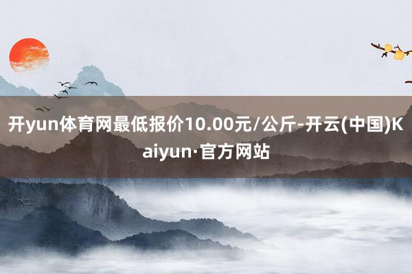 开yun体育网最低报价10.00元/公斤-开云(中国)Kaiyun·官方网站