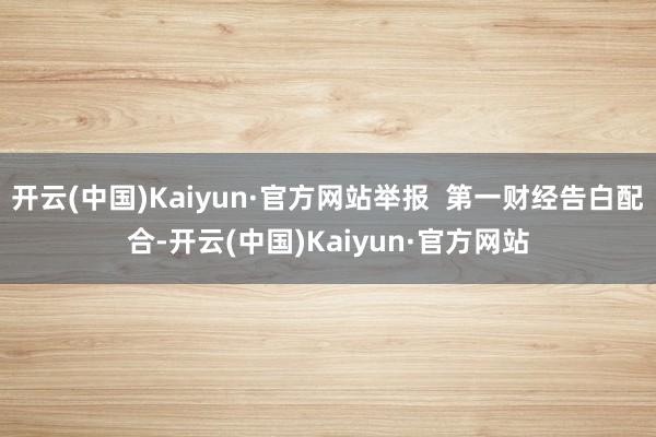 开云(中国)Kaiyun·官方网站举报  第一财经告白配合-开云(中国)Kaiyun·官方网站