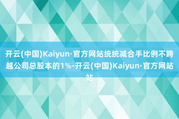 开云(中国)Kaiyun·官方网站统统减合手比例不跨越公司总股本的1%-开云(中国)Kaiyun·官方网站