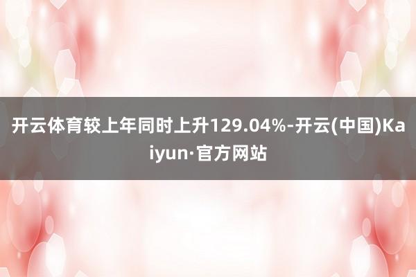 开云体育较上年同时上升129.04%-开云(中国)Kaiyun·官方网站