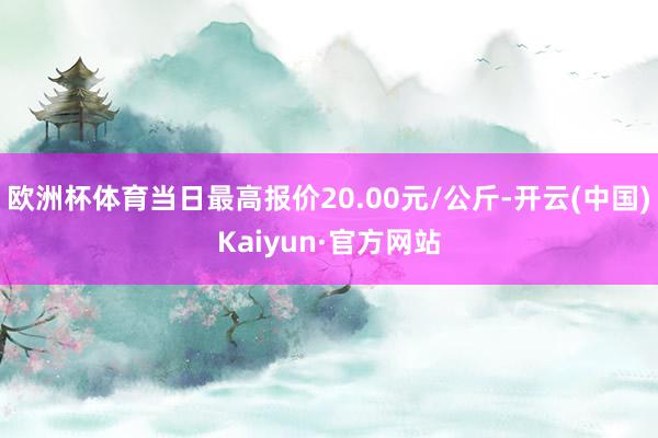 欧洲杯体育当日最高报价20.00元/公斤-开云(中国)Kaiyun·官方网站