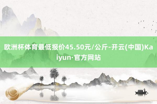 欧洲杯体育最低报价45.50元/公斤-开云(中国)Kaiyun·官方网站