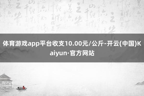 体育游戏app平台收支10.00元/公斤-开云(中国)Kaiyun·官方网站