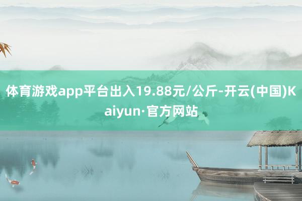 体育游戏app平台出入19.88元/公斤-开云(中国)Kaiyun·官方网站