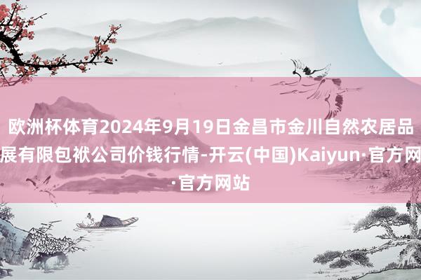 欧洲杯体育2024年9月19日金昌市金川自然农居品发展有限包袱公司价钱行情-开云(中国)Kaiyun·官方网站