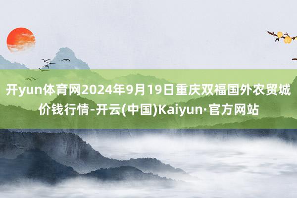 开yun体育网2024年9月19日重庆双福国外农贸城价钱行情-开云(中国)Kaiyun·官方网站