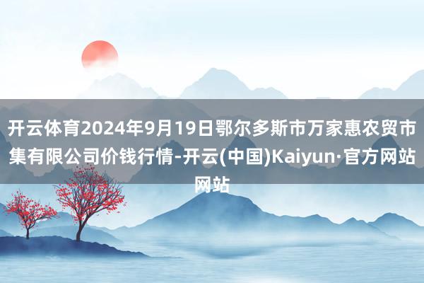 开云体育2024年9月19日鄂尔多斯市万家惠农贸市集有限公司价钱行情-开云(中国)Kaiyun·官方网站