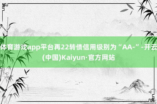 体育游戏app平台再22转债信用级别为“AA-”-开云(中国)Kaiyun·官方网站