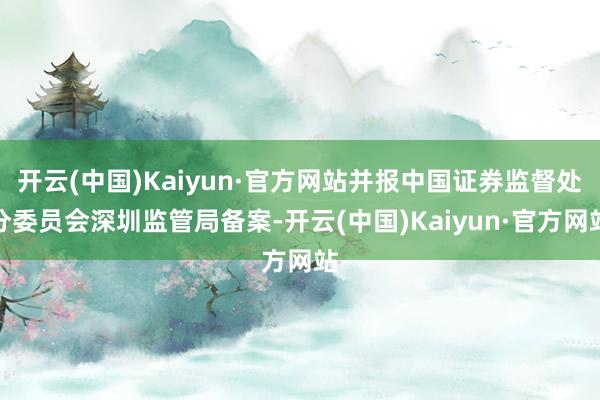 开云(中国)Kaiyun·官方网站并报中国证券监督处分委员会深圳监管局备案-开云(中国)Kaiyun·官方网站