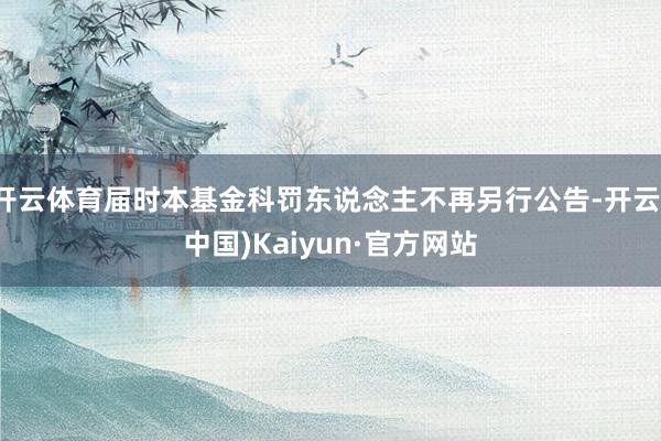 开云体育届时本基金科罚东说念主不再另行公告-开云(中国)Kaiyun·官方网站