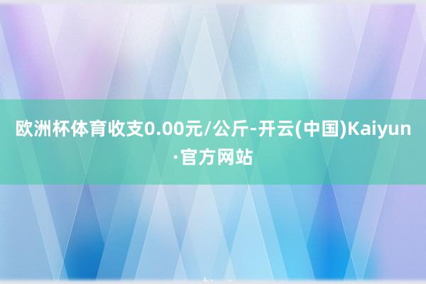 欧洲杯体育收支0.00元/公斤-开云(中国)Kaiyun·官方网站