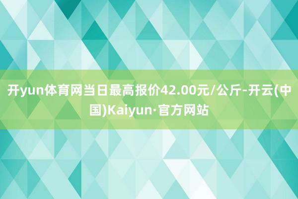 开yun体育网当日最高报价42.00元/公斤-开云(中国)Kaiyun·官方网站