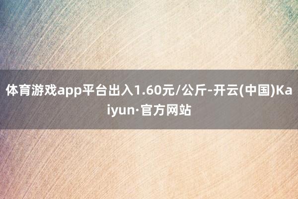 体育游戏app平台出入1.60元/公斤-开云(中国)Kaiyun·官方网站