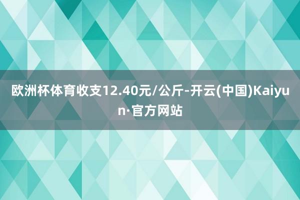 欧洲杯体育收支12.40元/公斤-开云(中国)Kaiyun·官方网站