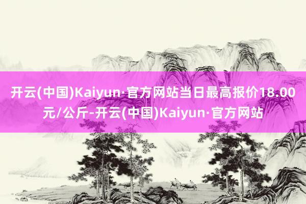 开云(中国)Kaiyun·官方网站当日最高报价18.00元/公斤-开云(中国)Kaiyun·官方网站