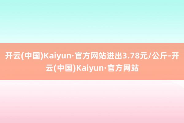 开云(中国)Kaiyun·官方网站进出3.78元/公斤-开云(中国)Kaiyun·官方网站