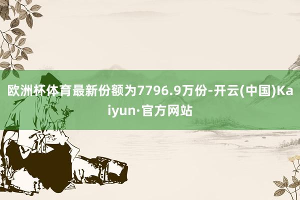 欧洲杯体育最新份额为7796.9万份-开云(中国)Kaiyun·官方网站