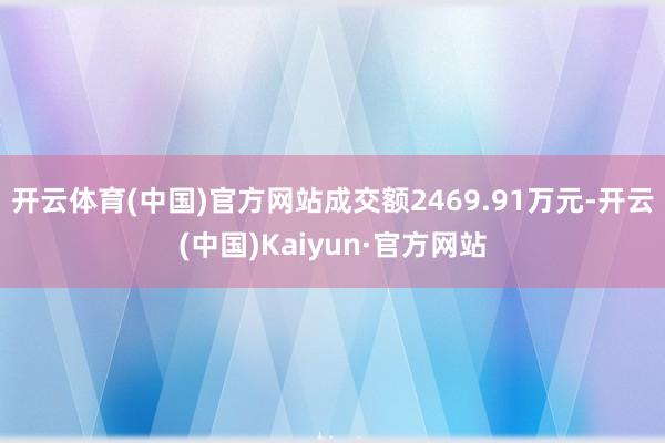 开云体育(中国)官方网站成交额2469.91万元-开云(中国)Kaiyun·官方网站