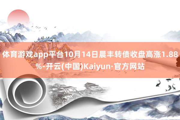 体育游戏app平台10月14日晨丰转债收盘高涨1.88%-开云(中国)Kaiyun·官方网站