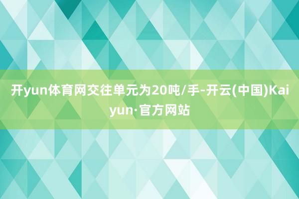 开yun体育网交往单元为20吨/手-开云(中国)Kaiyun·官方网站