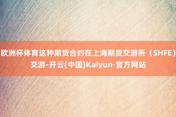 欧洲杯体育这种期货合约在上海期货交游所（SHFE）交游-开云(中国)Kaiyun·官方网站