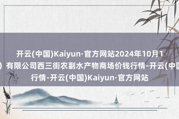 开云(中国)Kaiyun·官方网站2024年10月19日龙门实业（集团）有限公司西三街农副水产物商场价钱行情-开云(中国)Kaiyun·官方网站