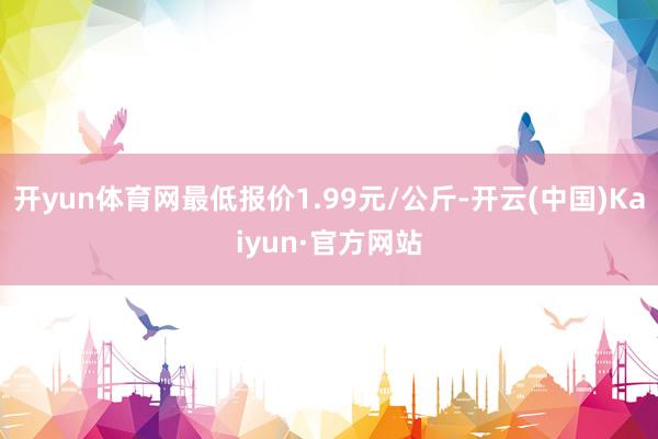 开yun体育网最低报价1.99元/公斤-开云(中国)Kaiyun·官方网站