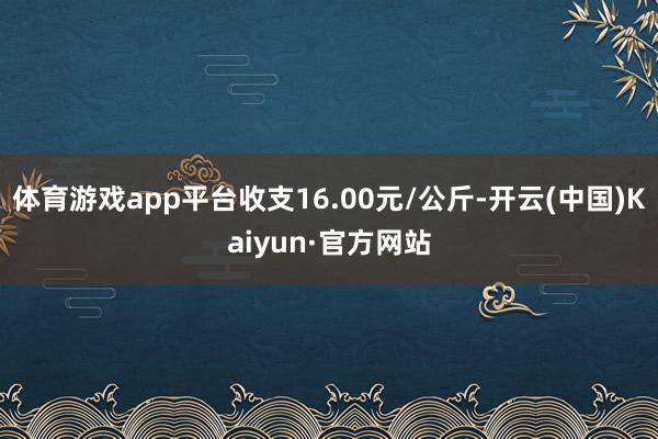 体育游戏app平台收支16.00元/公斤-开云(中国)Kaiyun·官方网站