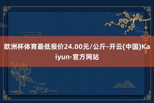 欧洲杯体育最低报价24.00元/公斤-开云(中国)Kaiyun·官方网站