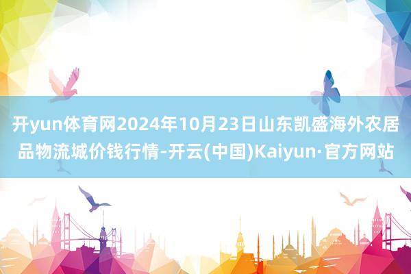 开yun体育网2024年10月23日山东凯盛海外农居品物流城价钱行情-开云(中国)Kaiyun·官方网站