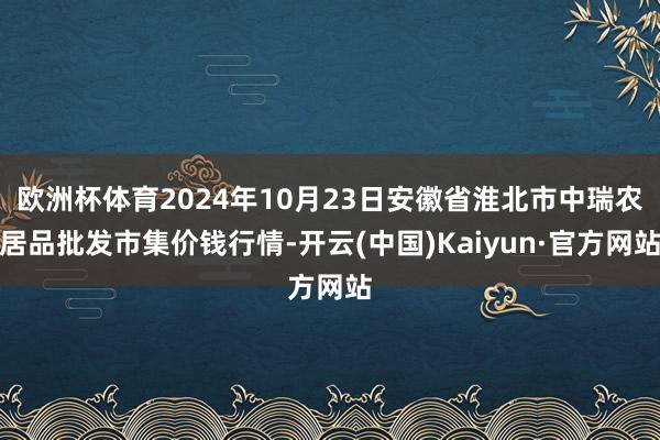 欧洲杯体育2024年10月23日安徽省淮北市中瑞农居品批发市集价钱行情-开云(中国)Kaiyun·官方网站