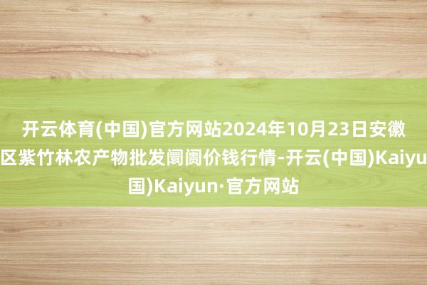 开云体育(中国)官方网站2024年10月23日安徽六安市裕安区紫竹林农产物批发阛阓价钱行情-开云(中国)Kaiyun·官方网站