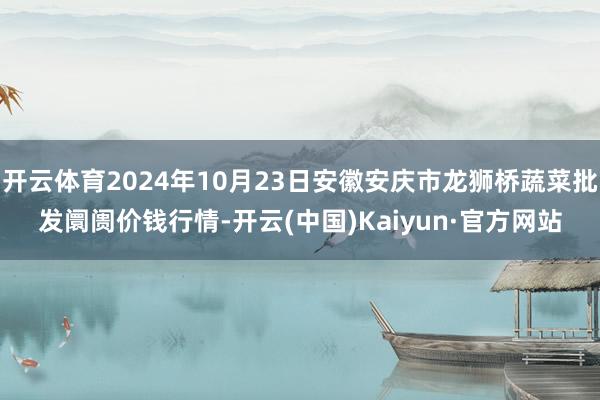 开云体育2024年10月23日安徽安庆市龙狮桥蔬菜批发阛阓价钱行情-开云(中国)Kaiyun·官方网站