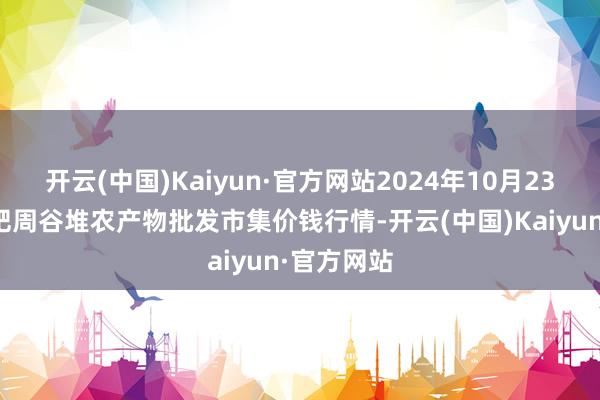 开云(中国)Kaiyun·官方网站2024年10月23日安徽合肥周谷堆农产物批发市集价钱行情-开云(中国)Kaiyun·官方网站