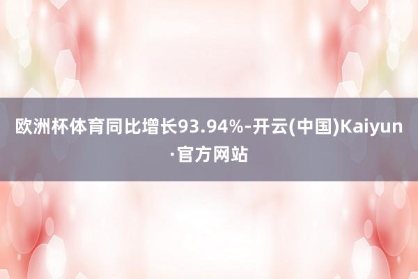 欧洲杯体育同比增长93.94%-开云(中国)Kaiyun·官方网站