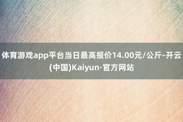 体育游戏app平台当日最高报价14.00元/公斤-开云(中国)Kaiyun·官方网站