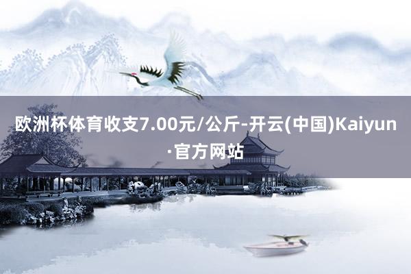 欧洲杯体育收支7.00元/公斤-开云(中国)Kaiyun·官方网站