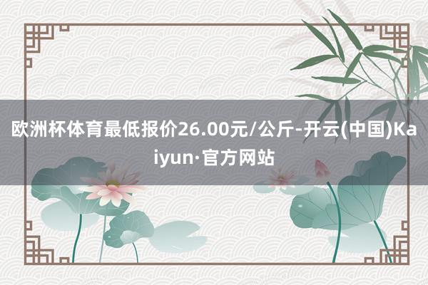 欧洲杯体育最低报价26.00元/公斤-开云(中国)Kaiyun·官方网站