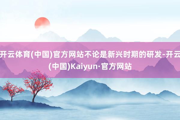 开云体育(中国)官方网站不论是新兴时期的研发-开云(中国)Kaiyun·官方网站