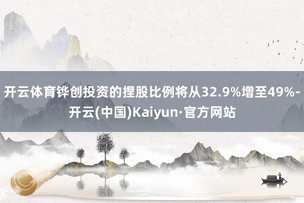 开云体育铧创投资的捏股比例将从32.9%增至49%-开云(中国)Kaiyun·官方网站