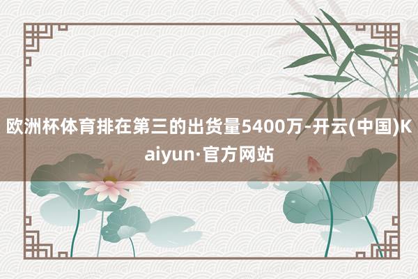 欧洲杯体育排在第三的出货量5400万-开云(中国)Kaiyun·官方网站