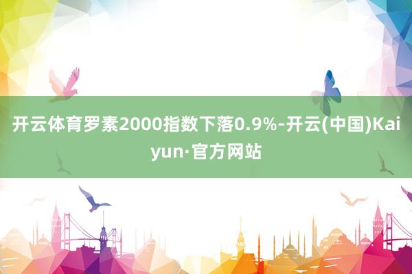 开云体育罗素2000指数下落0.9%-开云(中国)Kaiyun·官方网站