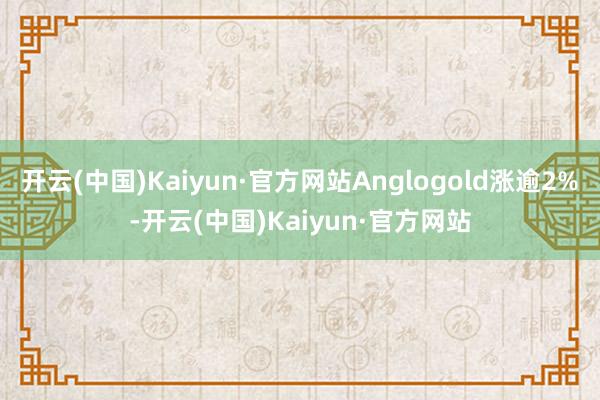 开云(中国)Kaiyun·官方网站Anglogold涨逾2%-开云(中国)Kaiyun·官方网站