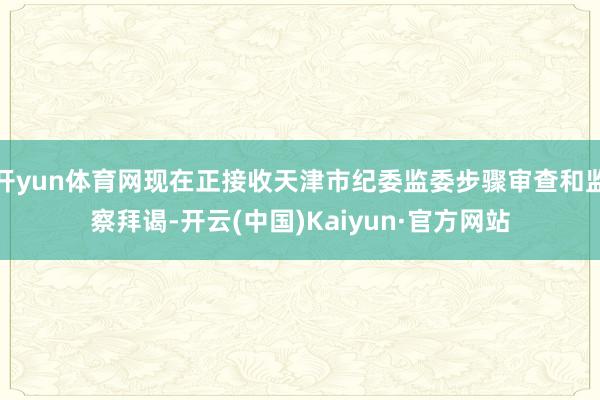 开yun体育网现在正接收天津市纪委监委步骤审查和监察拜谒-开云(中国)Kaiyun·官方网站