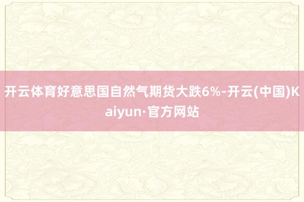 开云体育好意思国自然气期货大跌6%-开云(中国)Kaiyun·官方网站