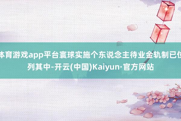 体育游戏app平台寰球实施个东说念主待业金轨制已位列其中-开云(中国)Kaiyun·官方网站