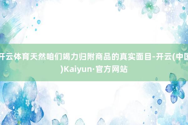 开云体育天然咱们竭力归附商品的真实面目-开云(中国)Kaiyun·官方网站