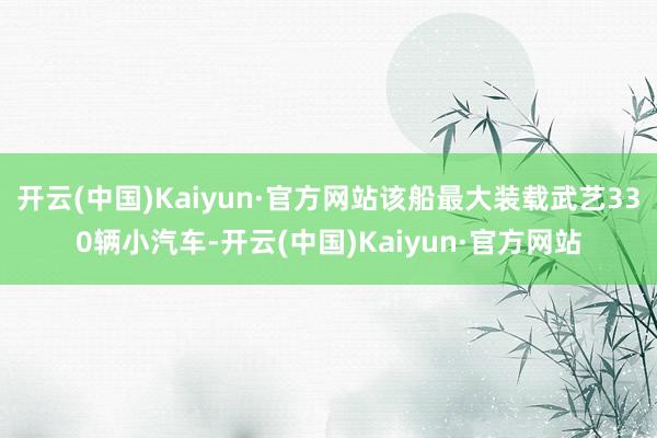 开云(中国)Kaiyun·官方网站该船最大装载武艺330辆小汽车-开云(中国)Kaiyun·官方网站