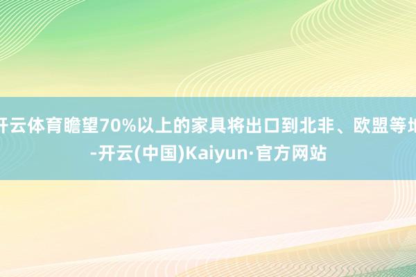 开云体育瞻望70%以上的家具将出口到北非、欧盟等地-开云(中国)Kaiyun·官方网站